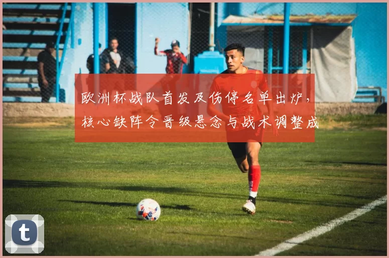 欧洲杯战队首发及伤停名单出炉，核心缺阵令晋级悬念与战术调整成为看点