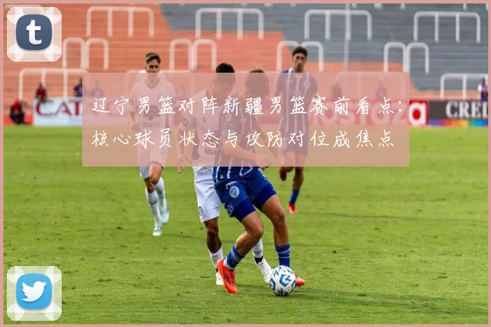 辽宁男篮对阵新疆男篮赛前看点：核心球员状态与攻防对位成焦点