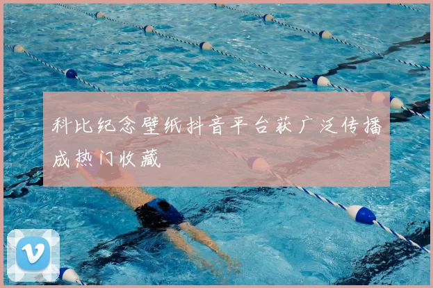 科比纪念壁纸抖音平台获广泛传播成热门收藏