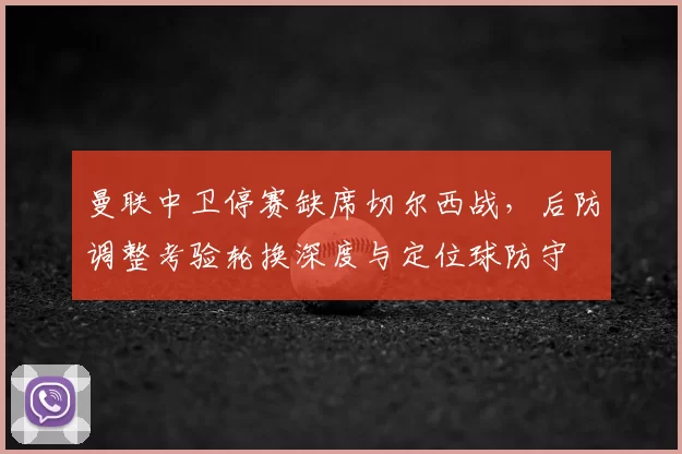 曼联中卫停赛缺席切尔西战,后防调整考验轮换深度与定位球防守