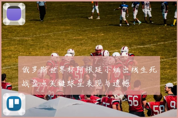 俄罗斯世界杯阿根廷小组出线生死战盘点关键球星表现与遗憾