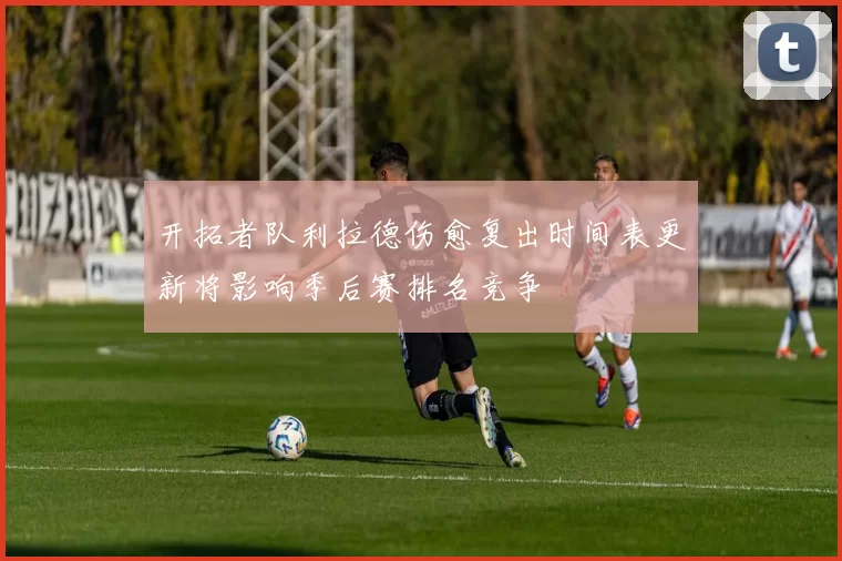 开拓者队利拉德伤愈复出时间表更新将影响季后赛排名竞争