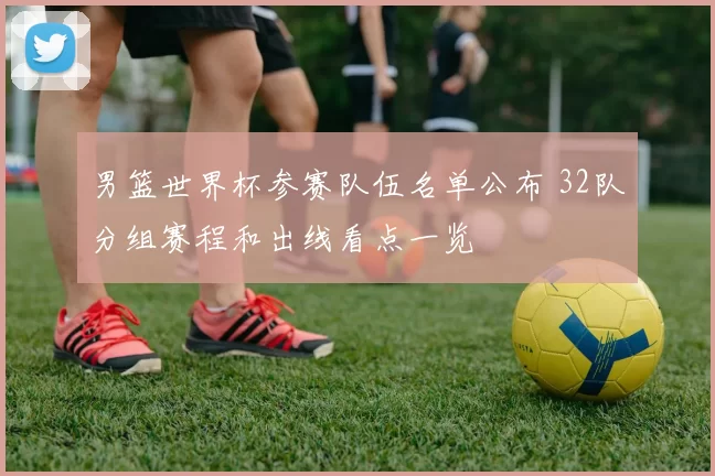 男篮世界杯参赛队伍名单公布 32队分组赛程和出线看点一览