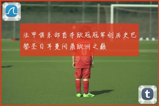 法甲俱乐部首夺欧冠冠军创历史巴黎圣日耳曼问鼎欧洲之巅