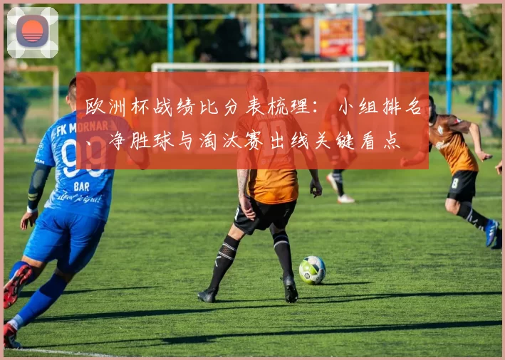 欧洲杯战绩比分表梳理:小组排名、净胜球与淘汰赛出线关键看点