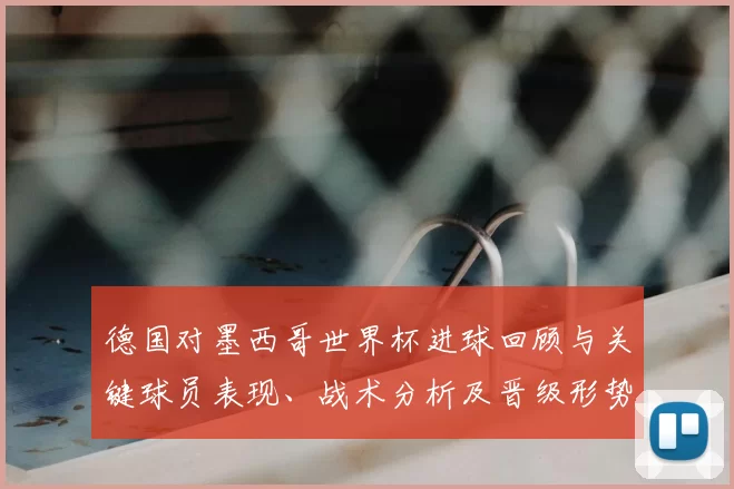 德国对墨西哥世界杯进球回顾与关键球员表现、战术分析及晋级形势