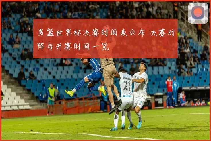 男篮世界杯决赛时间表公布 决赛对阵与开赛时间一览