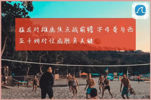 猛龙对雄鹿焦点战前瞻 字母哥与西亚卡姆对位成胜负关键