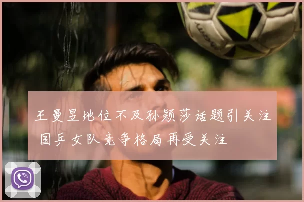 王曼昱地位不及孙颖莎话题引关注 国乒女队竞争格局再受关注