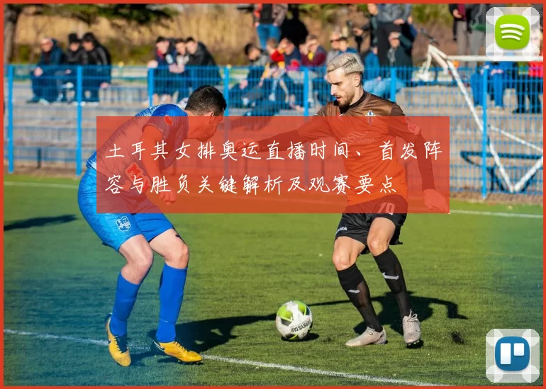 土耳其女排奥运直播时间、首发阵容与胜负关键解析及观赛要点