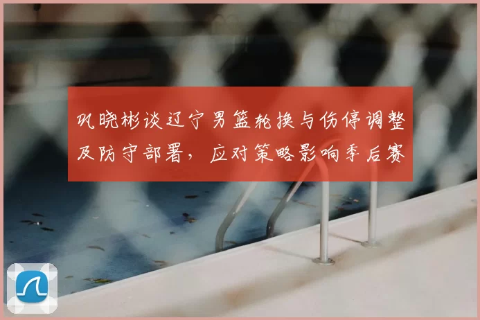 巩晓彬谈辽宁男篮轮换与伤停调整及防守部署，应对策略影响季后赛走向