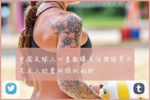 中国足球人口基数曝光注册球员不足万人的青训现状剖析