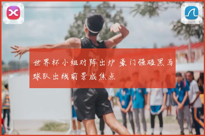 世界杯小组对阵出炉 豪门强碰黑马球队出线前景成焦点