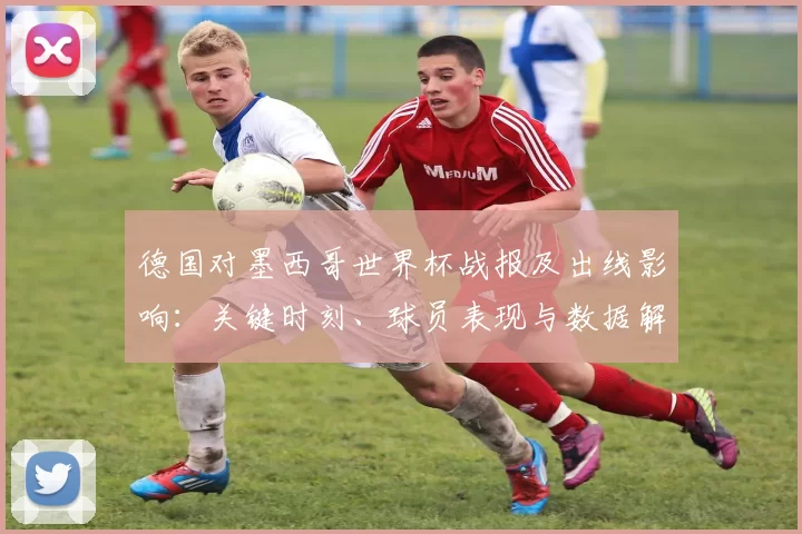 德国对墨西哥世界杯战报及出线影响:关键时刻、球员表现与数据解读