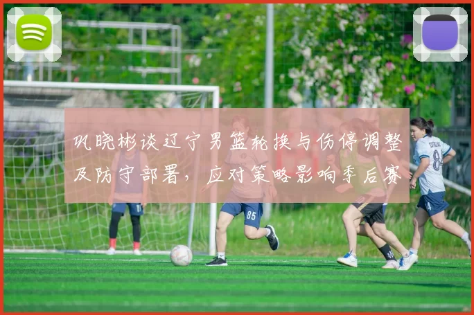 巩晓彬谈辽宁男篮轮换与伤停调整及防守部署，应对策略影响季后赛走向