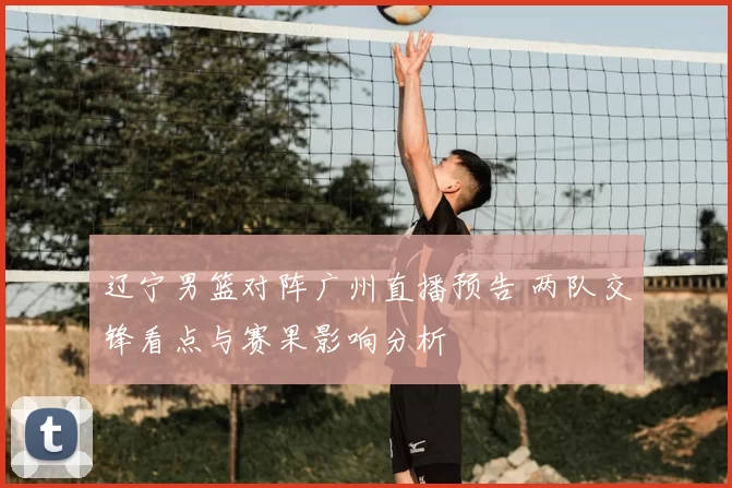 辽宁男篮对阵广州直播预告 两队交锋看点与赛果影响分析