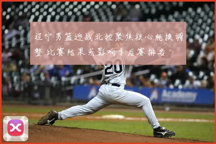 辽宁男篮迎战北控聚焦核心轮换调整 比赛结果或影响季后赛排名