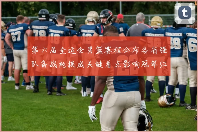 第六届全运会男篮赛程公布各省强队备战轮换成关键看点影响冠军归属预期