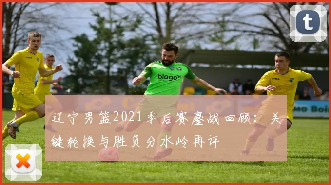 辽宁男篮2021季后赛鏖战回顾：关键轮换与胜负分水岭再评