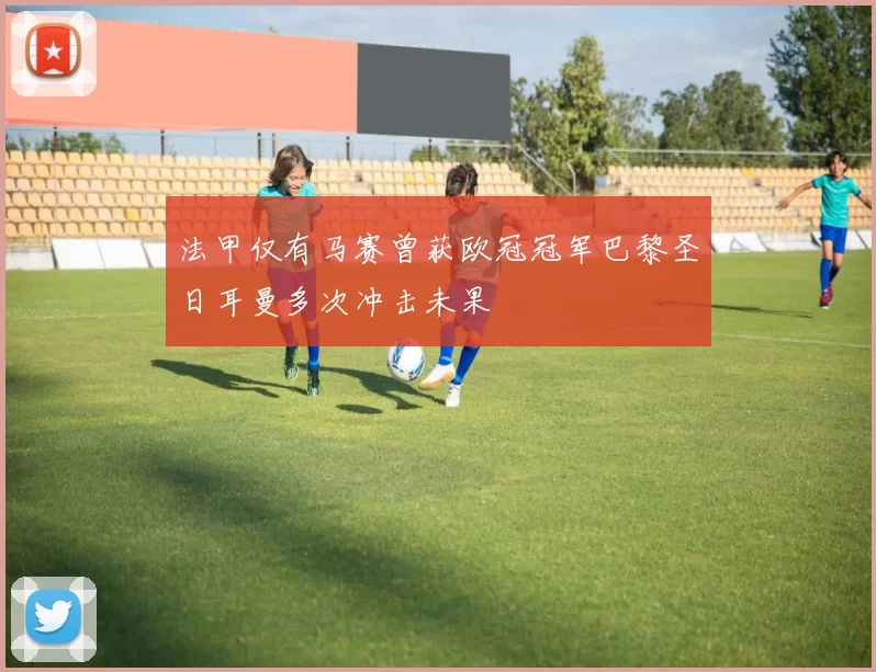 法甲仅有马赛曾获欧冠冠军巴黎圣日耳曼多次冲击未果