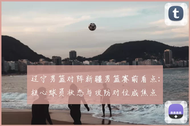 辽宁男篮对阵新疆男篮赛前看点：核心球员状态与攻防对位成焦点