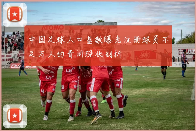 中国足球人口基数曝光注册球员不足万人的青训现状剖析