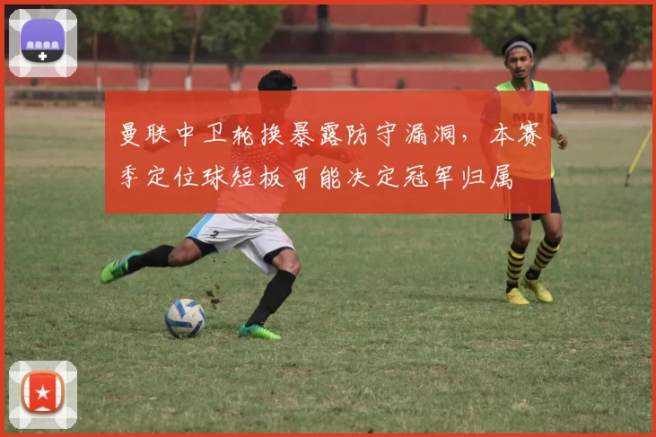 曼联中卫轮换暴露防守漏洞,本赛季定位球短板可能决定冠军归属