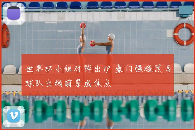 世界杯小组对阵出炉 豪门强碰黑马球队出线前景成焦点