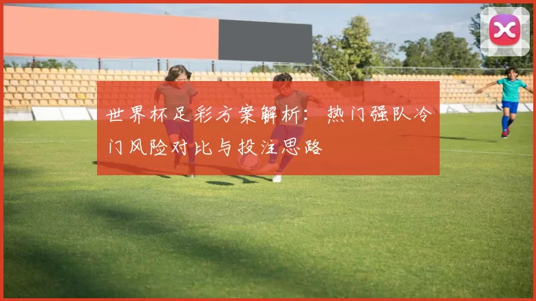 世界杯足彩方案解析：热门强队冷门风险对比与投注思路