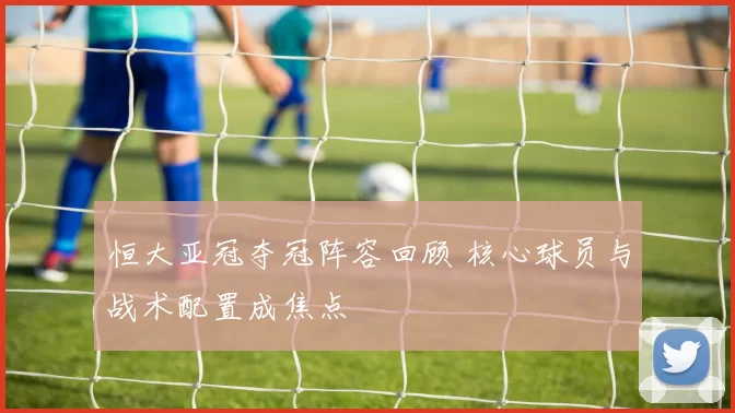 恒大亚冠夺冠阵容回顾 核心球员与战术配置成焦点