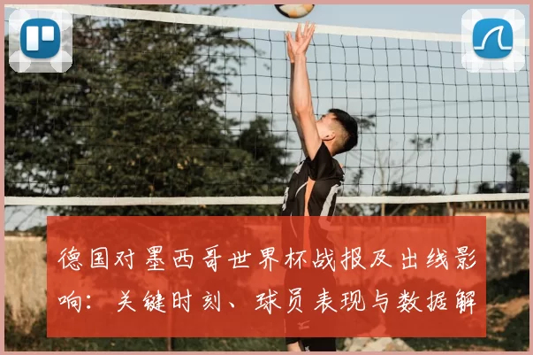 德国对墨西哥世界杯战报及出线影响:关键时刻、球员表现与数据解读