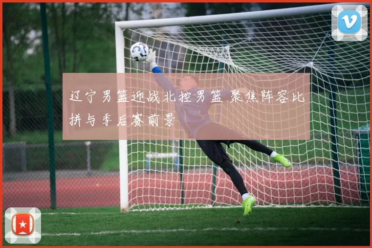 辽宁男篮迎战北控男篮 聚焦阵容比拼与季后赛前景