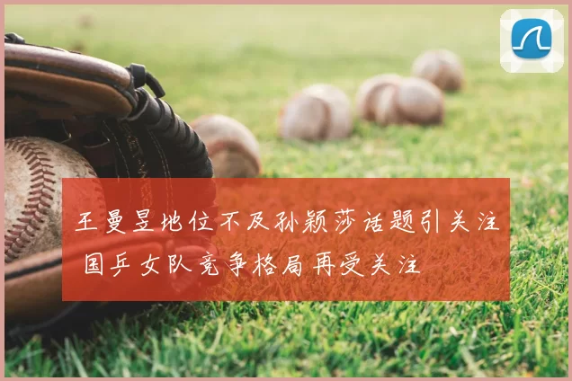 王曼昱地位不及孙颖莎话题引关注 国乒女队竞争格局再受关注