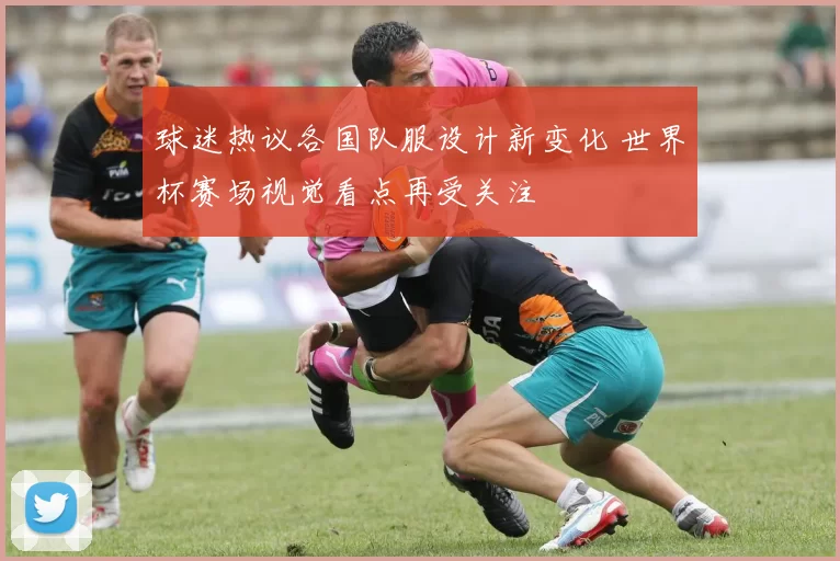 球迷热议各国队服设计新变化 世界杯赛场视觉看点再受关注