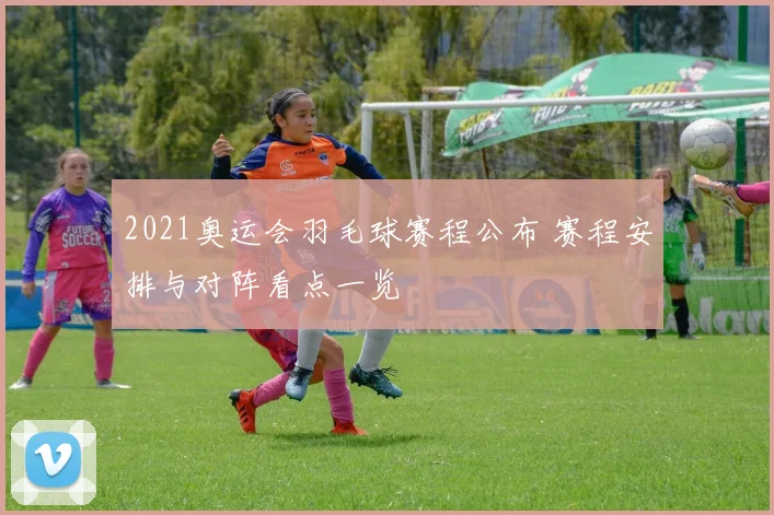2021奥运会羽毛球赛程公布 赛程安排与对阵看点一览