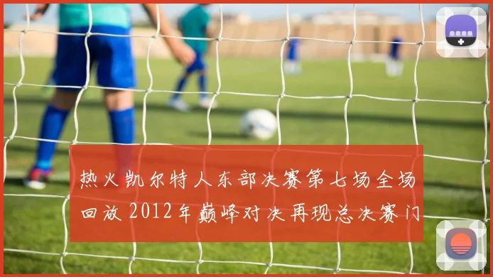 热火凯尔特人东部决赛第七场全场回放 2012年巅峰对决再现总决赛门票争夺