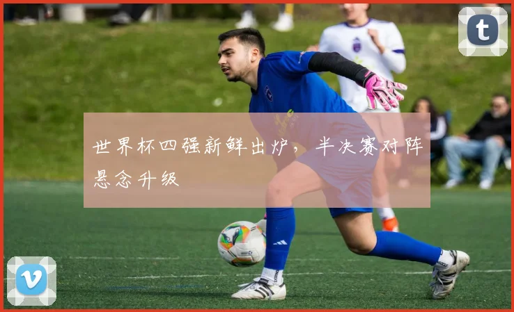 世界杯四强新鲜出炉,半决赛对阵悬念升级