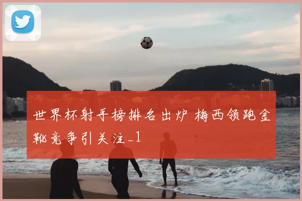 世界杯射手榜排名出炉 梅西领跑金靴竞争引关注_1