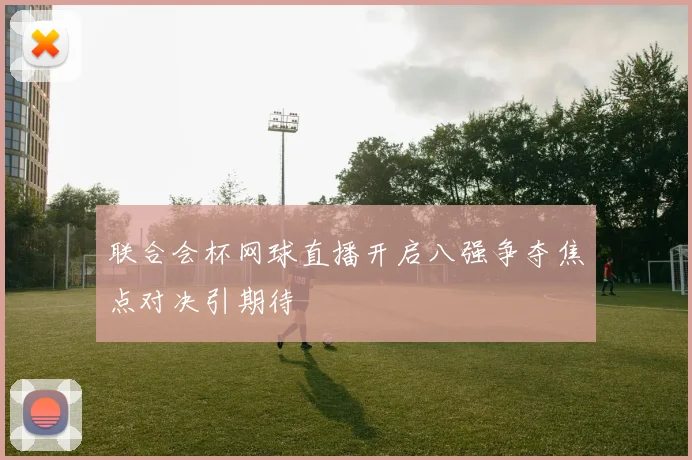 联合会杯网球直播开启八强争夺焦点对决引期待