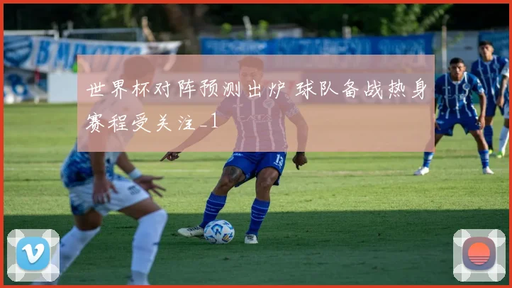 世界杯对阵预测出炉 球队备战热身赛程受关注_1