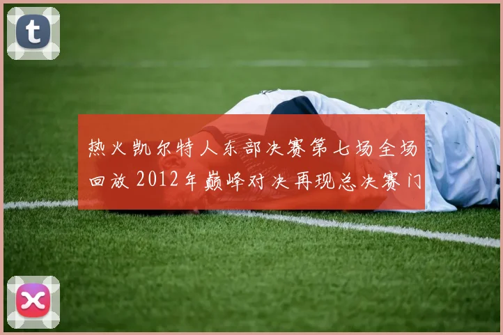 热火凯尔特人东部决赛第七场全场回放 2012年巅峰对决再现总决赛门票争夺