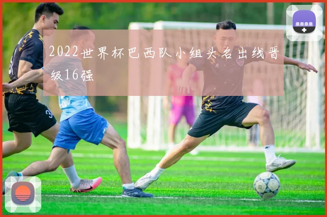 2022世界杯巴西队小组头名出线晋级16强